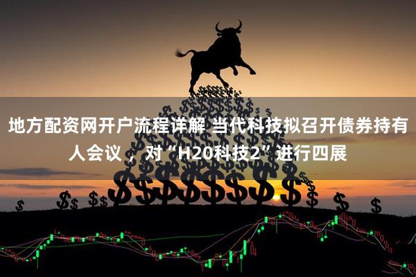 地方配资网开户流程详解 当代科技拟召开债券持有人会议 ，对“H20科技2”进行四展