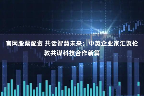 官网股票配资 共话智慧未来：中英企业家汇聚伦敦共谋科技合作新篇