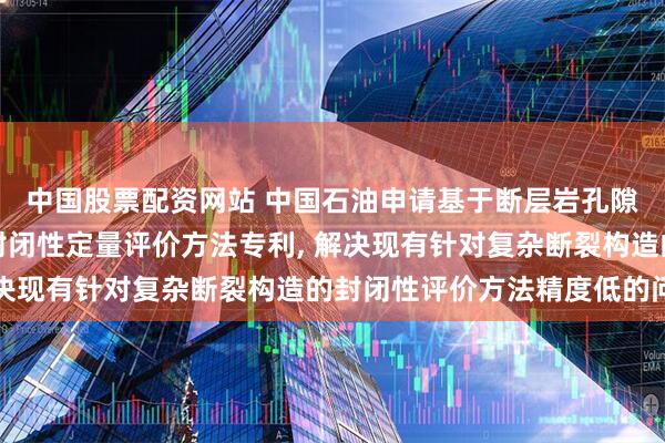 中国股票配资网站 中国石油申请基于断层岩孔隙介质静力平衡的断裂封闭性定量评价方法专利, 解决现有针对复杂断裂构造的封闭性评价方法精度低的问题