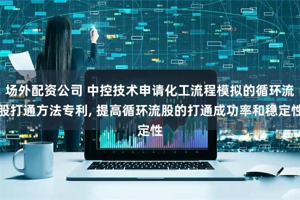 场外配资公司 中控技术申请化工流程模拟的循环流股打通方法专利, 提高循环流股的打通成功率和稳定性