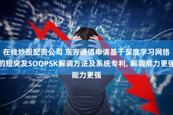 在线炒股配资公司 东方通信申请基于深度学习网络的短突发SOQPSK解调方法及系统专利, 解调能力更强