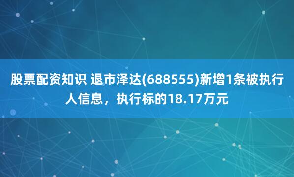 股票配资知识 退市泽达(688555)新增1条被执行人信息，执行标的18.17万元