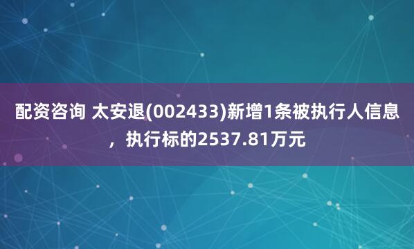 配资咨询 太安退(002433)新增1条被执行人信息，执行标的2537.81万元