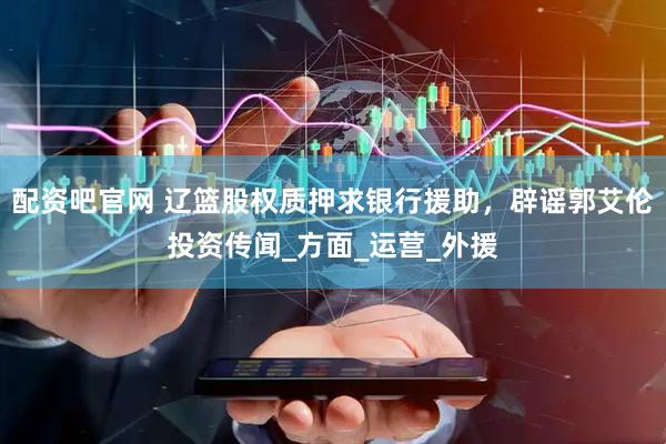 配资吧官网 辽篮股权质押求银行援助，辟谣郭艾伦投资传闻_方面_运营_外援