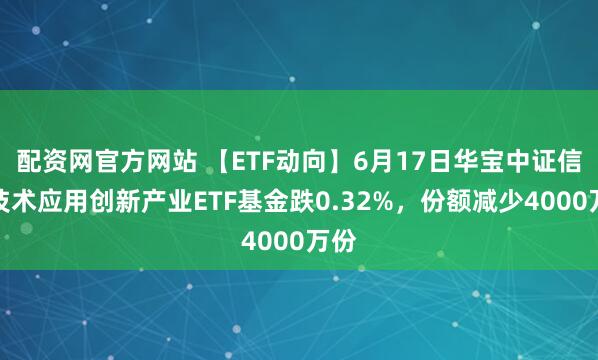配资网官方网站 【ETF动向】6月17日华宝中证信息技术应用创新产业ETF基金跌0.32%，份额减少4000万份