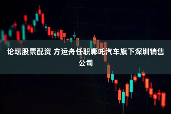 论坛股票配资 方运舟任职哪吒汽车旗下深圳销售公司