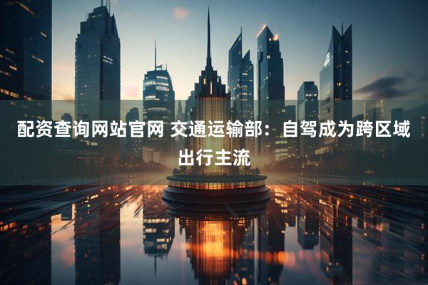 配资查询网站官网 交通运输部：自驾成为跨区域出行主流