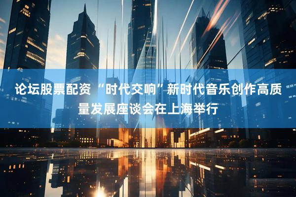 论坛股票配资 “时代交响”新时代音乐创作高质量发展座谈会在上海举行