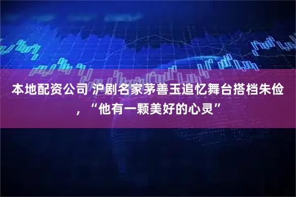 本地配资公司 沪剧名家茅善玉追忆舞台搭档朱俭，“他有一颗美好的心灵”