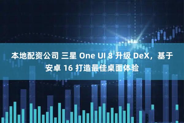 本地配资公司 三星 One UI 8 升级 DeX，基于安卓 16 打造最佳桌面体验