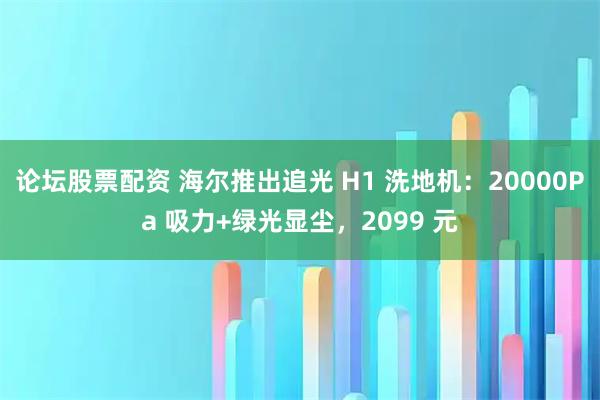 论坛股票配资 海尔推出追光 H1 洗地机：20000Pa 吸力+绿光显尘，2099 元