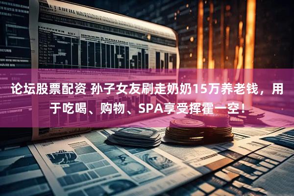 论坛股票配资 孙子女友刷走奶奶15万养老钱，用于吃喝、购物、SPA享受挥霍一空！