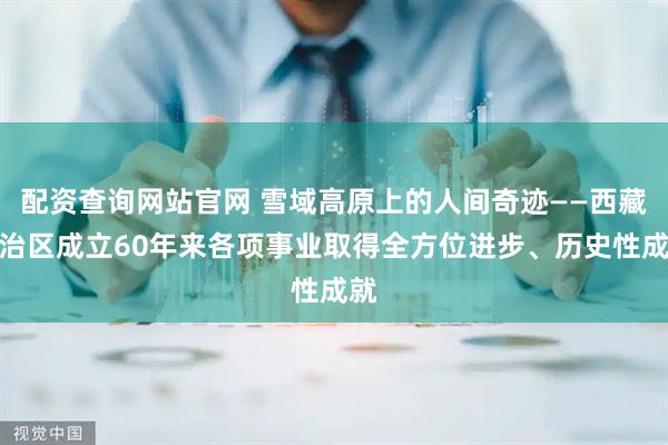配资查询网站官网 雪域高原上的人间奇迹——西藏自治区成立60年来各项事业取得全方位进步、历史性成就