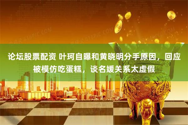 论坛股票配资 叶珂自曝和黄晓明分手原因，回应被模仿吃蛋糕，谈名媛关系太虚假
