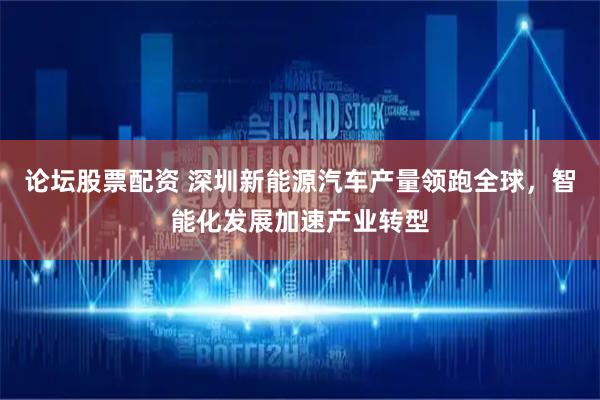 论坛股票配资 深圳新能源汽车产量领跑全球，智能化发展加速产业转型