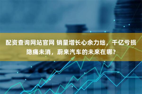 配资查询网站官网 销量增长心余力绌，千亿亏损隐痛未消，蔚来汽车的未来在哪？