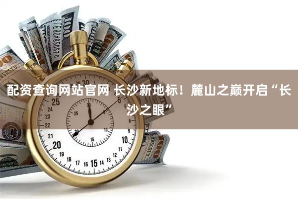 配资查询网站官网 长沙新地标！麓山之巅开启“长沙之眼”