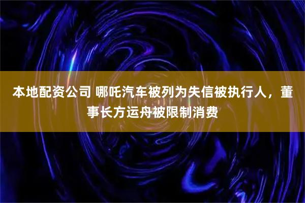 本地配资公司 哪吒汽车被列为失信被执行人，董事长方运舟被限制消费