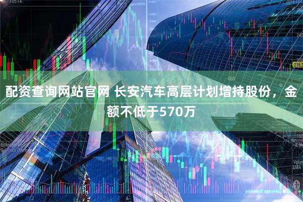 配资查询网站官网 长安汽车高层计划增持股份，金额不低于570万