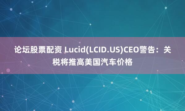 论坛股票配资 Lucid(LCID.US)CEO警告：关税将推高美国汽车价格