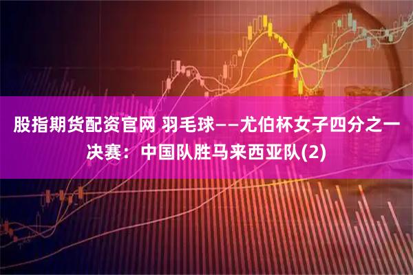 股指期货配资官网 羽毛球——尤伯杯女子四分之一决赛：中国队胜马来西亚队(2)