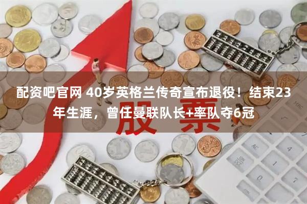 配资吧官网 40岁英格兰传奇宣布退役！结束23年生涯，曾任曼联队长+率队夺6冠