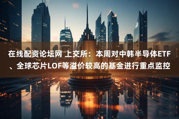 在线配资论坛网 上交所：本周对中韩半导体ETF、全球芯片LOF等溢价较高的基金进行重点监控
