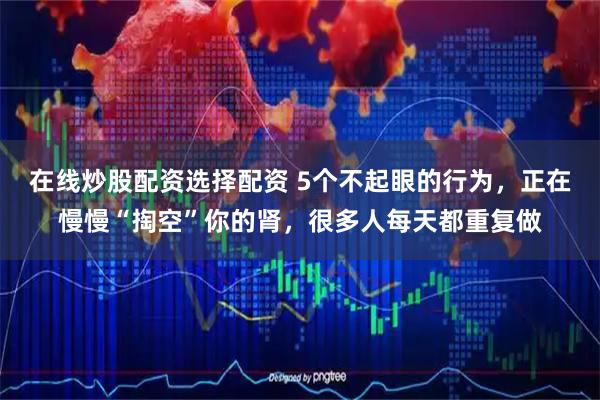在线炒股配资选择配资 5个不起眼的行为，正在慢慢“掏空”你的肾，很多人每天都重复做
