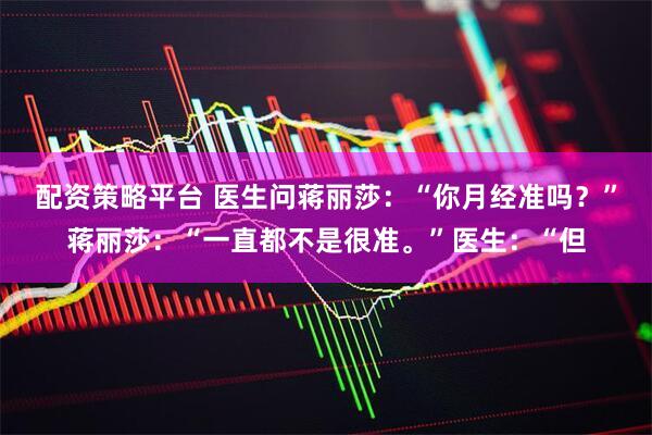 配资策略平台 医生问蒋丽莎：“你月经准吗？”蒋丽莎：“一直都不是很准。”医生：“但