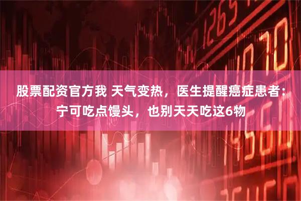 股票配资官方我 天气变热，医生提醒癌症患者：宁可吃点馒头，也别天天吃这6物