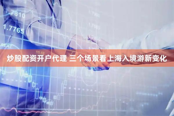 炒股配资开户代理 三个场景看上海入境游新变化