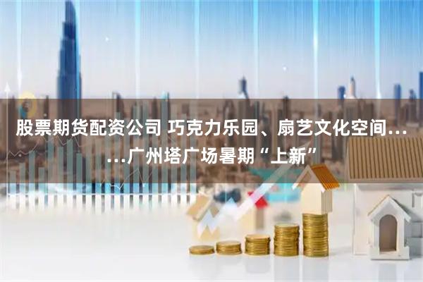 股票期货配资公司 巧克力乐园、扇艺文化空间……广州塔广场暑期“上新”