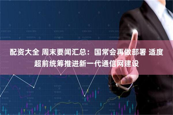 配资大全 周末要闻汇总：国常会再做部署 适度超前统筹推进新一代通信网建设