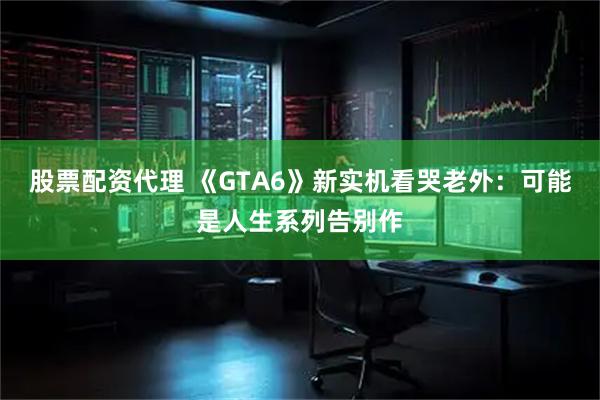 股票配资代理 《GTA6》新实机看哭老外：可能是人生系列告别作