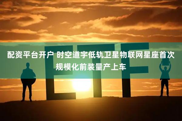 配资平台开户 时空道宇低轨卫星物联网星座首次规模化前装量产上车