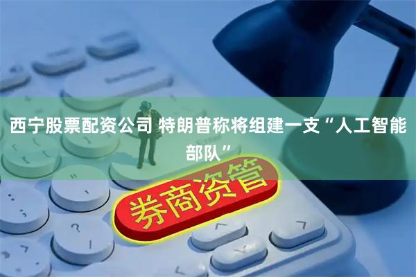 西宁股票配资公司 特朗普称将组建一支“人工智能部队”