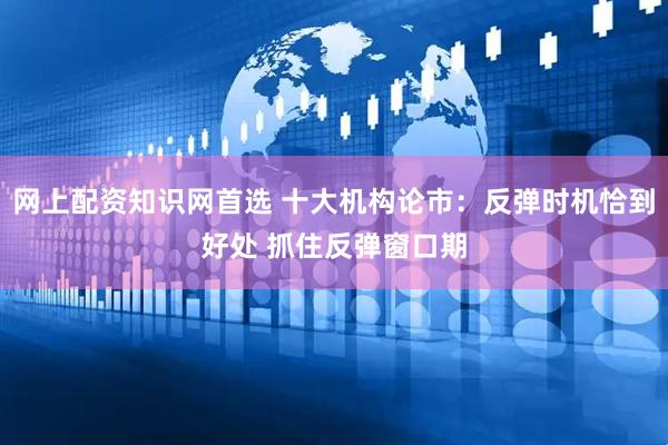 网上配资知识网首选 十大机构论市：反弹时机恰到好处 抓住反弹窗口期